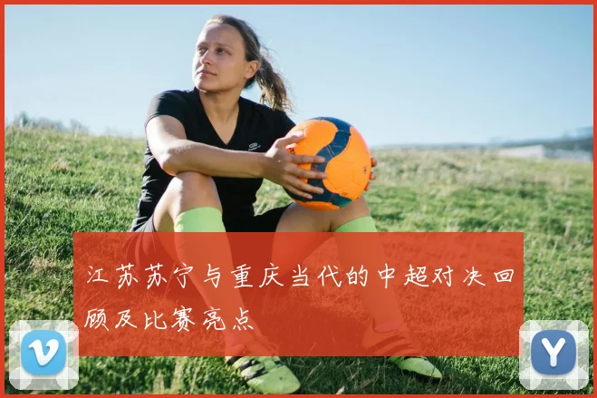 江苏苏宁与重庆当代的中超对决回顾及比赛亮点