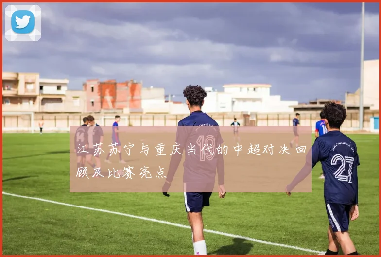 江苏苏宁与重庆当代的中超对决回顾及比赛亮点