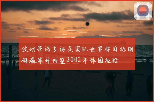 波切蒂诺专访美国队世界杯目标明确赢球并借鉴2002年韩国经验